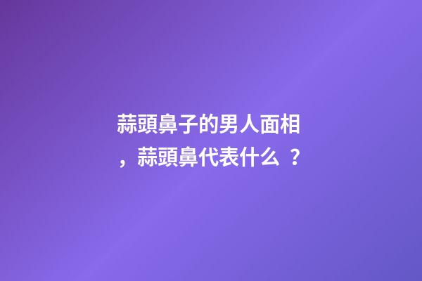 蒜頭鼻子的男人面相，蒜頭鼻代表什么？